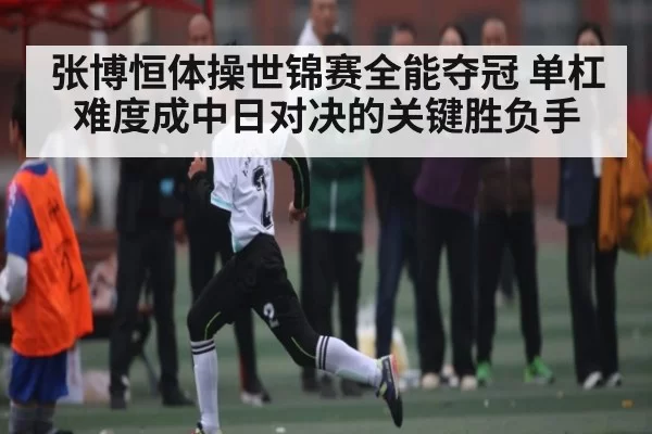 张博恒体操世锦赛全能夺冠 单杠难度成中日对决的关键胜负手