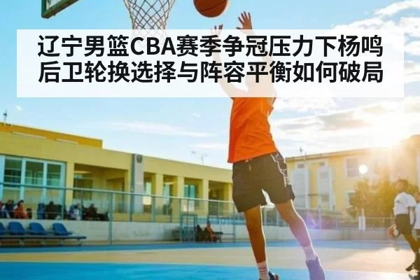 辽宁男篮CBA赛季争冠压力下杨鸣后卫轮换选择与阵容平衡如何破局