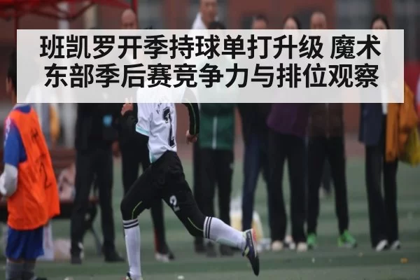 班凯罗开季持球单打升级 魔术东部季后赛竞争力与排位观察